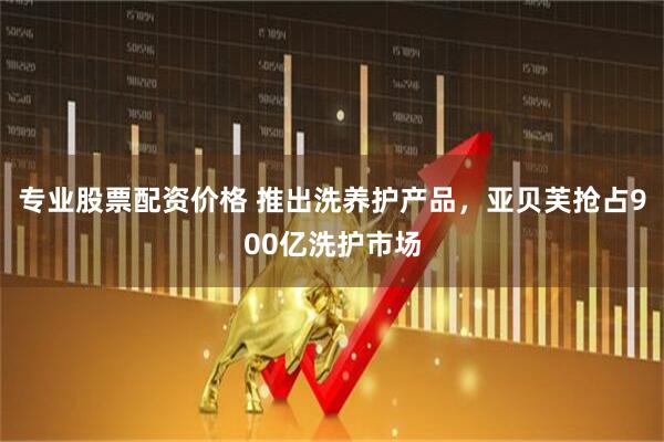 专业股票配资价格 推出洗养护产品，亚贝芙抢占900亿洗护市场