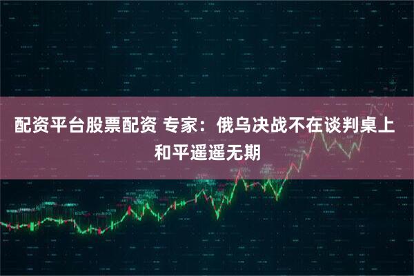 配资平台股票配资 专家：俄乌决战不在谈判桌上 和平遥遥无期