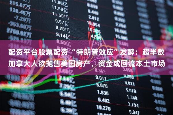 配资平台股票配资 “特朗普效应”发酵：超半数加拿大人欲抛售美国房产，资金或回流本土市场