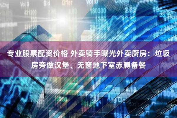 专业股票配资价格 外卖骑手曝光外卖厨房：垃圾房旁做汉堡、无窗地下室赤膊备餐