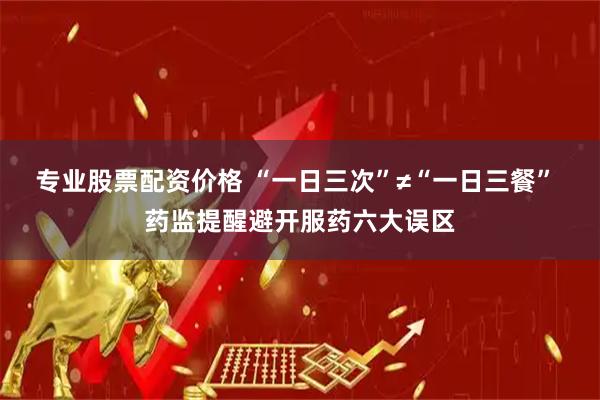 专业股票配资价格 “一日三次”≠“一日三餐” 药监提醒避开服药六大误区