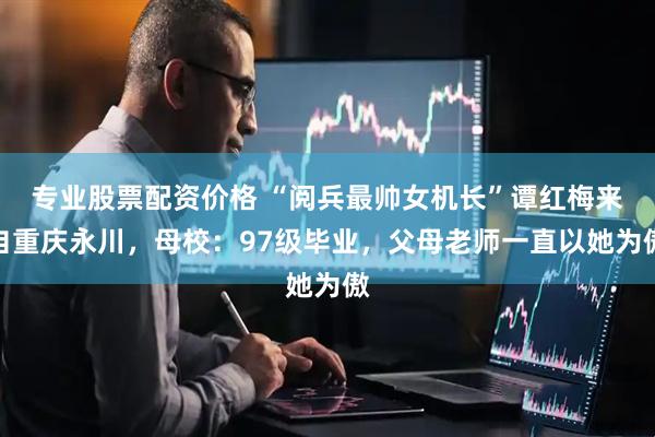 专业股票配资价格 “阅兵最帅女机长”谭红梅来自重庆永川，母校：97级毕业，父母老师一直以她为傲