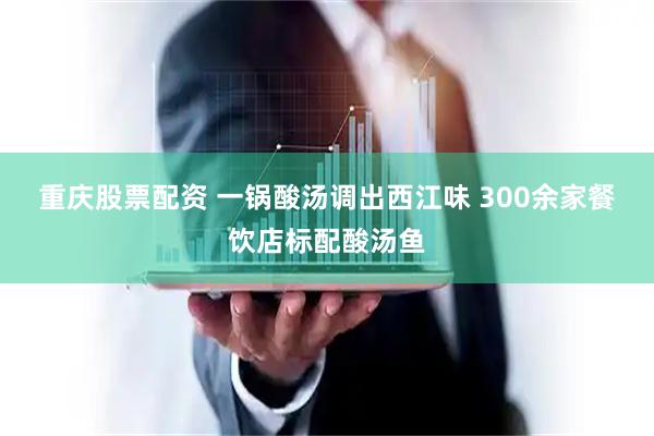 重庆股票配资 一锅酸汤调出西江味&#32;300余家餐饮店标配酸汤鱼