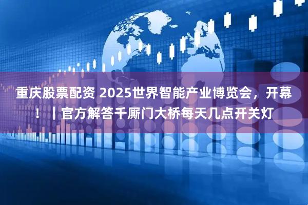 重庆股票配资 2025世界智能产业博览会，开幕！｜官方解答千厮门大桥每天几点开关灯