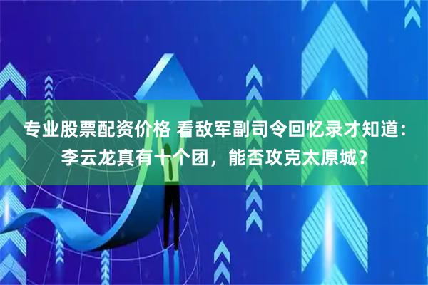 专业股票配资价格 看敌军副司令回忆录才知道：李云龙真有十个团，能否攻克太原城？