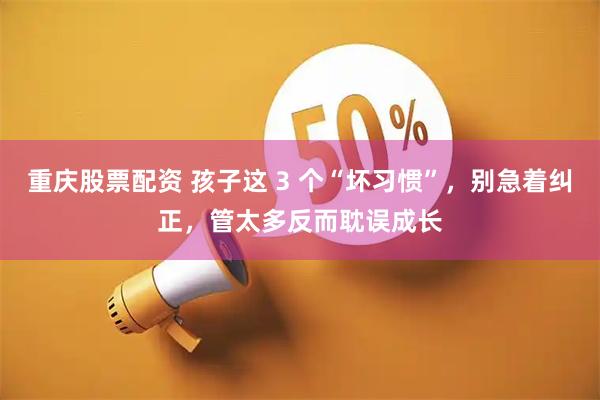 重庆股票配资 孩子这 3 个“坏习惯”，别急着纠正，管太多反而耽误成长