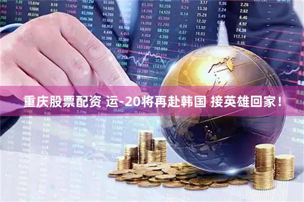 重庆股票配资 运-20将再赴韩国 接英雄回家！