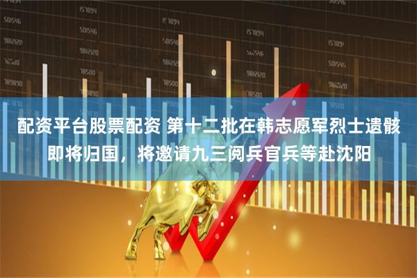 配资平台股票配资 第十二批在韩志愿军烈士遗骸即将归国，将邀请九三阅兵官兵等赴沈阳