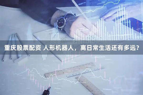 重庆股票配资 人形机器人，离日常生活还有多远？
