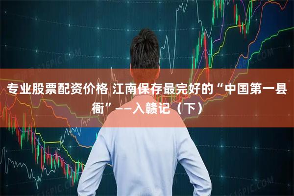 专业股票配资价格 江南保存最完好的“中国第一县衙”——入赣记（下）