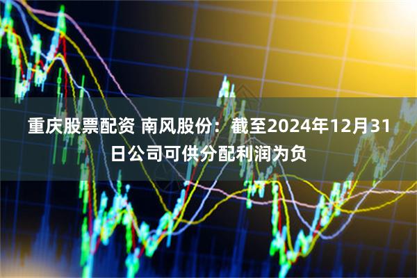 重庆股票配资 南风股份：截至2024年12月31日公司可供分配利润为负