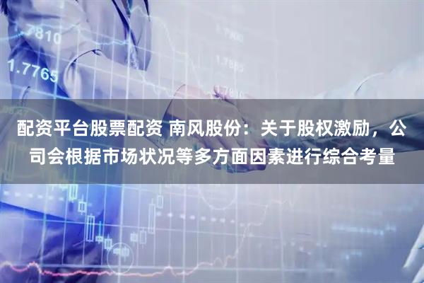 配资平台股票配资 南风股份：关于股权激励，公司会根据市场状况等多方面因素进行综合考量