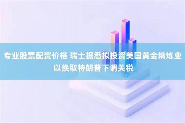 专业股票配资价格 瑞士据悉拟投资美国黄金精炼业 以换取特朗普下调关税