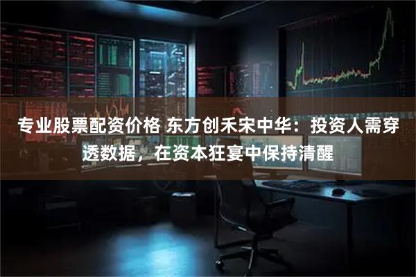 专业股票配资价格 东方创禾宋中华：投资人需穿透数据，在资本狂宴中保持清醒