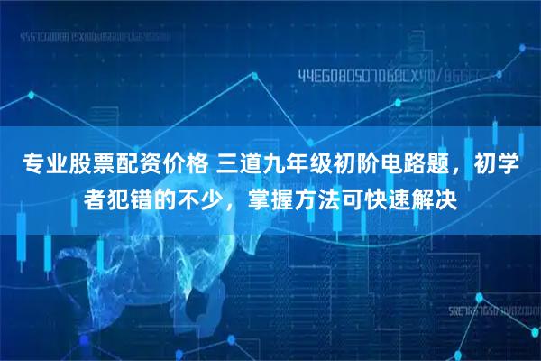 专业股票配资价格 三道九年级初阶电路题，初学者犯错的不少，掌握方法可快速解决