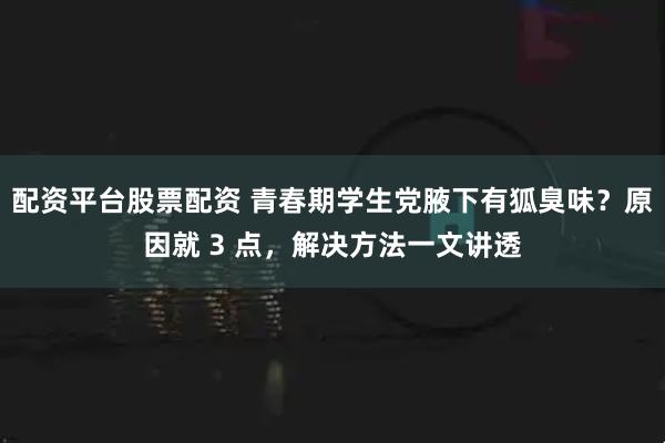 配资平台股票配资 青春期学生党腋下有狐臭味？原因就 3 点，解决方法一文讲透