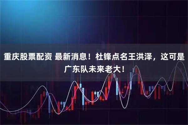 重庆股票配资 最新消息！杜锋点名王洪泽，这可是广东队未来老大！