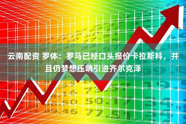 云南配资 罗体：罗马已经口头报价卡拉斯科，并且仍梦想压哨引进齐尔克泽