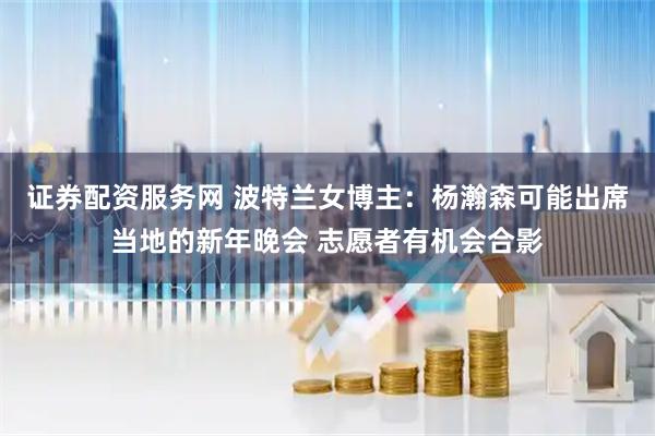 证券配资服务网 波特兰女博主：杨瀚森可能出席当地的新年晚会 志愿者有机会合影