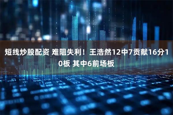 短线炒股配资 难阻失利！王浩然12中7贡献16分10板 其中6前场板