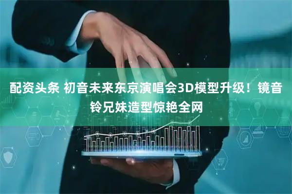 配资头条 初音未来东京演唱会3D模型升级！镜音铃兄妹造型惊艳全网