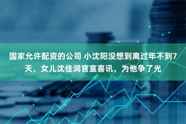 国家允许配资的公司 小沈阳没想到离过年不到7天，女儿沈佳润官宣喜讯，为他争了光
