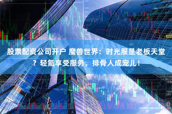 股票配资公司开户 魔兽世界：时光服是老板天堂？轻氪享受服务，排骨人成宠儿！