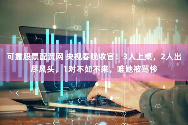 可靠股票配资网 央视春晚收官！3人上桌，2人出尽风头，1对不如不来，唯她被骂惨