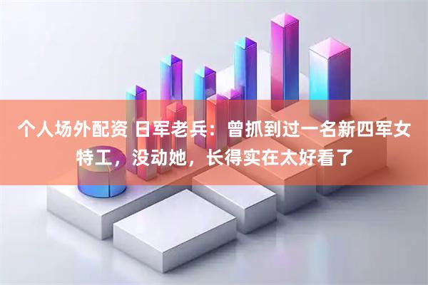 个人场外配资 日军老兵：曾抓到过一名新四军女特工，没动她，长得实在太好看了