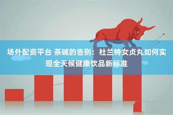 场外配资平台 茶碱的告别：杜兰特女贞丸如何实现全天候健康饮品新标准