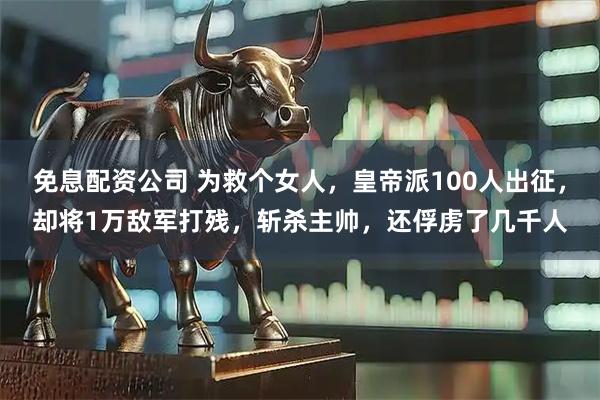 免息配资公司 为救个女人，皇帝派100人出征，却将1万敌军打残，斩杀主帅，还俘虏了几千人