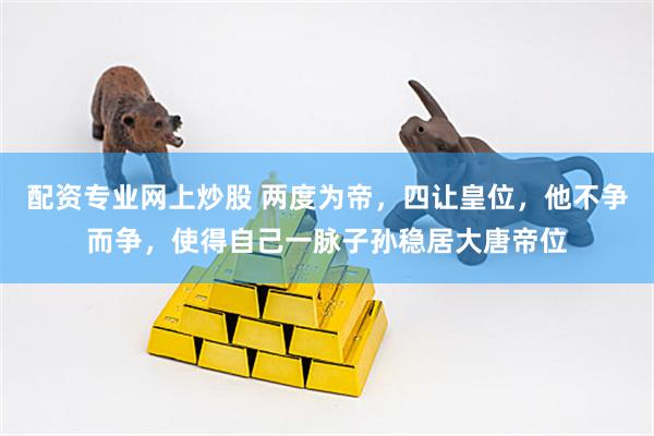 配资专业网上炒股 两度为帝，四让皇位，他不争而争，使得自己一脉子孙稳居大唐帝位