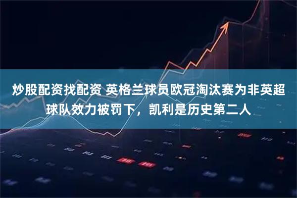 炒股配资找配资 英格兰球员欧冠淘汰赛为非英超球队效力被罚下，凯利是历史第二人