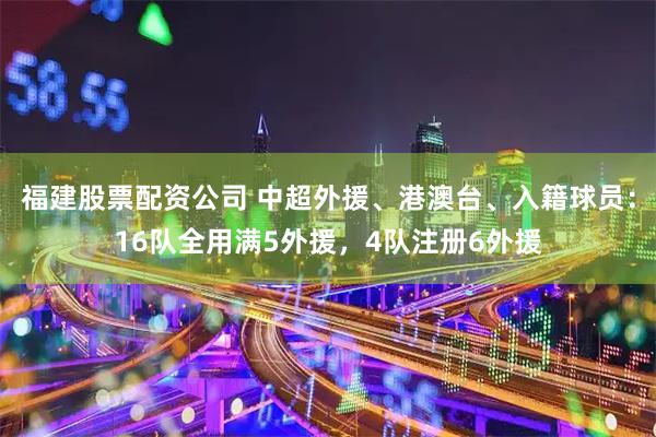 福建股票配资公司 中超外援、港澳台、入籍球员：16队全用满5外援，4队注册6外援