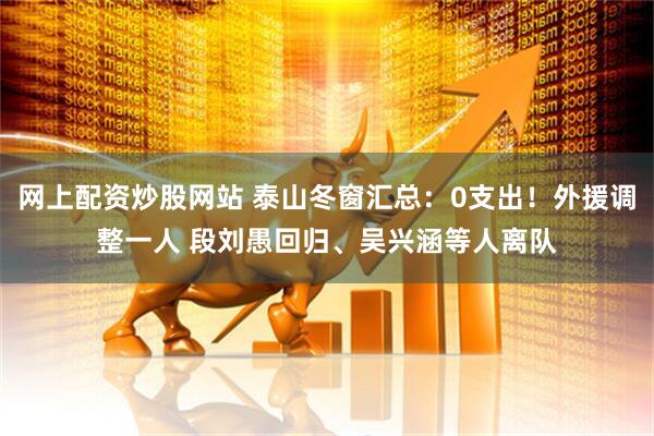 网上配资炒股网站 泰山冬窗汇总：0支出！外援调整一人 段刘愚回归、吴兴涵等人离队