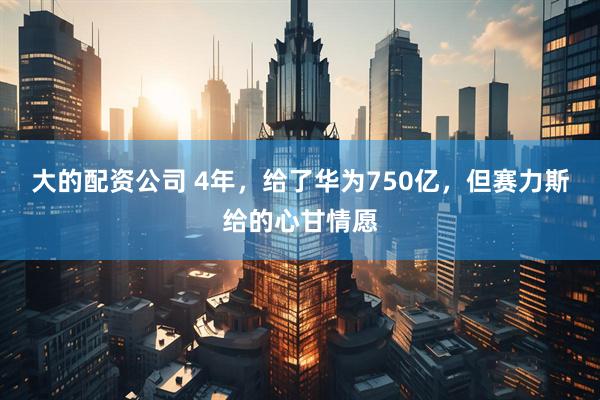 大的配资公司 4年，给了华为750亿，但赛力斯给的心甘情愿