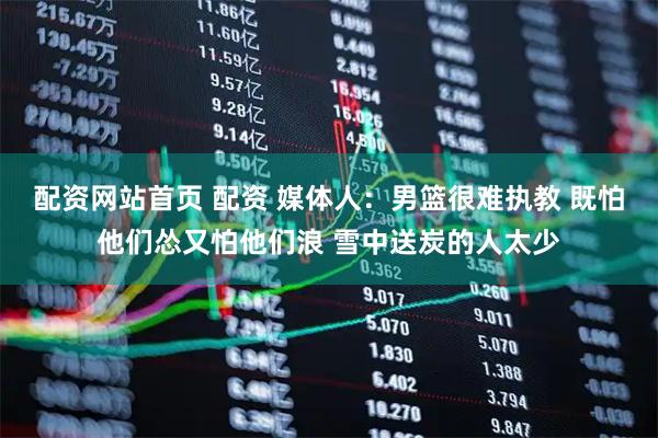 配资网站首页 配资 媒体人：男篮很难执教 既怕他们怂又怕他们浪 雪中送炭的人太少