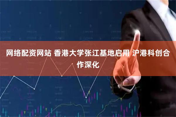网络配资网站 香港大学张江基地启用 沪港科创合作深化