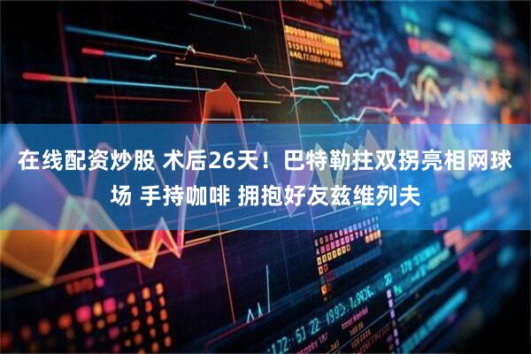 在线配资炒股 术后26天！巴特勒拄双拐亮相网球场 手持咖啡 拥抱好友兹维列夫