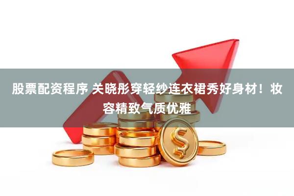 股票配资程序 关晓彤穿轻纱连衣裙秀好身材！妆容精致气质优雅