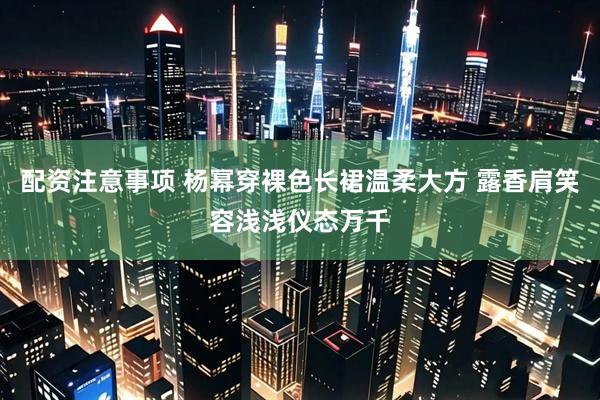 配资注意事项 杨幂穿裸色长裙温柔大方 露香肩笑容浅浅仪态万千