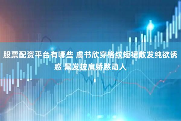 股票配资平台有哪些 虞书欣穿格纹短裙散发纯欲诱惑 黑发披肩娇憨动人