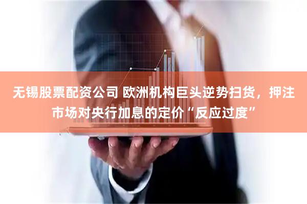 无锡股票配资公司 欧洲机构巨头逆势扫货，押注市场对央行加息的定价“反应过度”