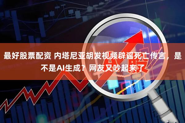 最好股票配资 内塔尼亚胡发视频辟谣死亡传言，是不是AI生成？网友又吵起来了