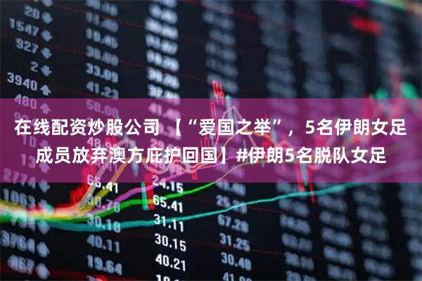 在线配资炒股公司 【“爱国之举”，5名伊朗女足成员放弃澳方庇护回国】#伊朗5名脱队女足