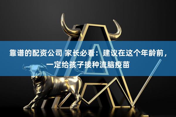 靠谱的配资公司 家长必看：建议在这个年龄前，一定给孩子接种流脑疫苗