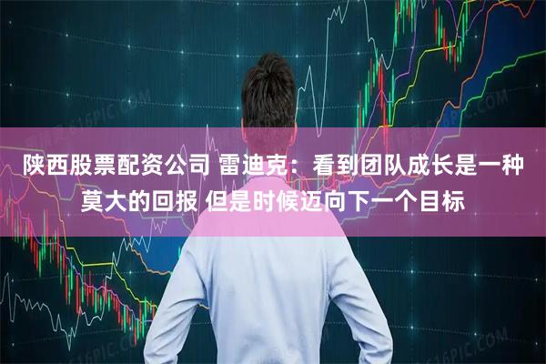 陕西股票配资公司 雷迪克：看到团队成长是一种莫大的回报 但是时候迈向下一个目标