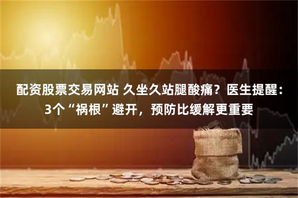 配资股票交易网站 久坐久站腿酸痛？医生提醒：3个“祸根”避开，预防比缓解更重要