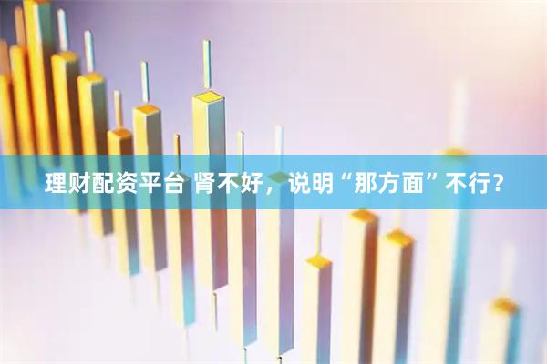 理财配资平台 肾不好，说明“那方面”不行？