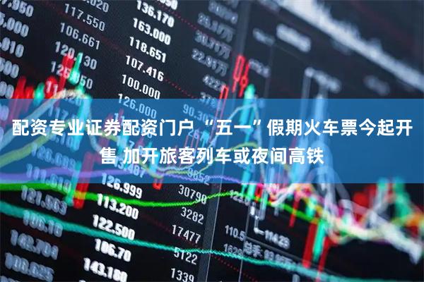 配资专业证券配资门户 “五一”假期火车票今起开售 加开旅客列车或夜间高铁
